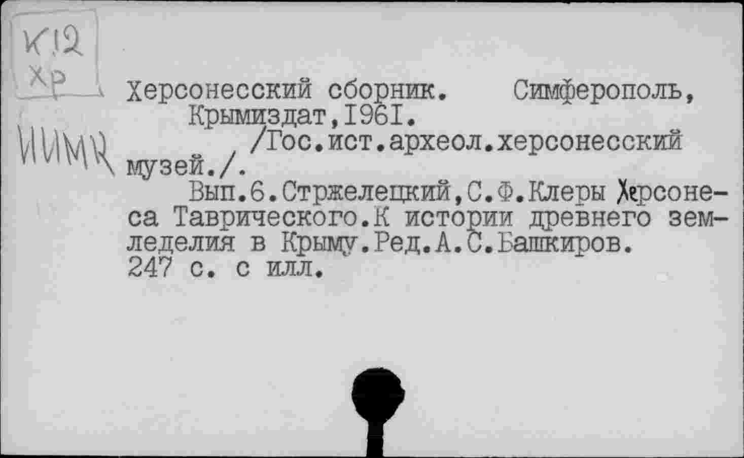 ﻿Цій
«узеГл
X Херсонесский сборник. Симферополь, Крымиздат,1961.
/Гос.йот.археол.херсонесский
Вып.6. Стржелецкий, С.Ф.Клеры Херсонеса Таврического.К истории древнего земледелия в Крыму.Ред.А.С.Башкиров.
247 с. с илл.